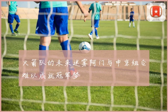 火箭队的未来迷雾阿门与申京组合难以成就冠军梦
