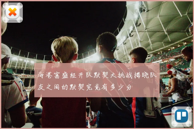 海港富盛经开队默契大挑战揭晓队友之间的默契究竟有多少分