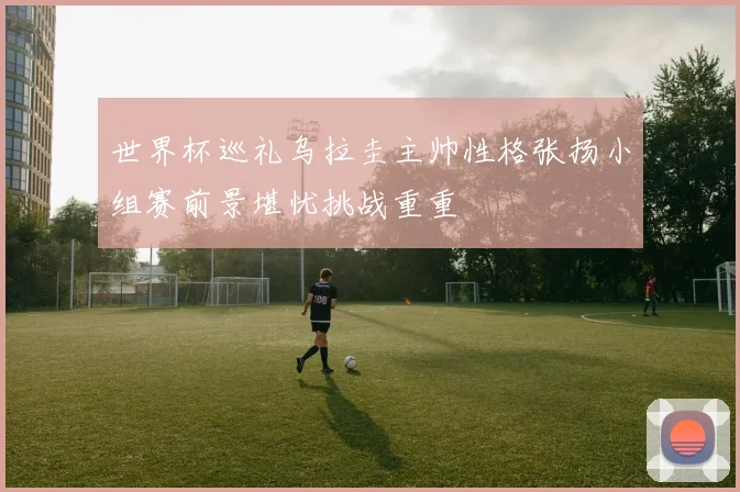 世界杯巡礼乌拉圭主帅性格张扬小组赛前景堪忧挑战重重