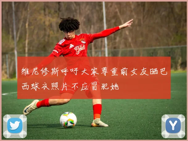 维尼修斯呼吁大家尊重前女友晒巴西球衣照片不应冒犯她