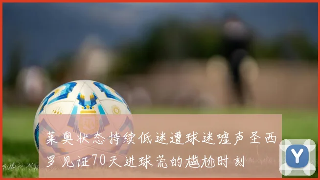 莱奥状态持续低迷遭球迷嘘声圣西罗见证70天进球荒的尴尬时刻
