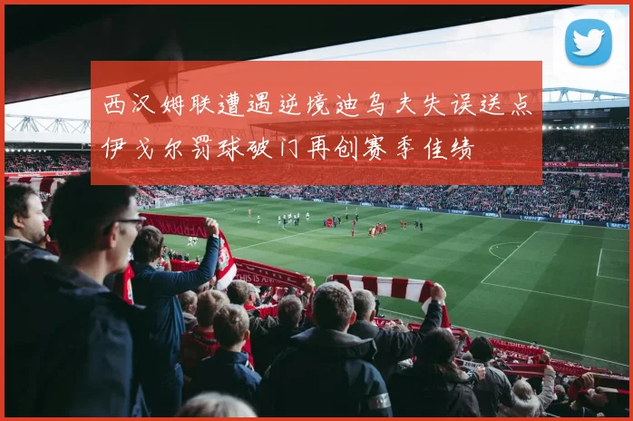 西汉姆联遭遇逆境迪乌夫失误送点伊戈尔罚球破门再创赛季佳绩