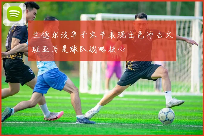 兰德尔谈华子末节表现出色冲击文班亚马是球队战略核心
