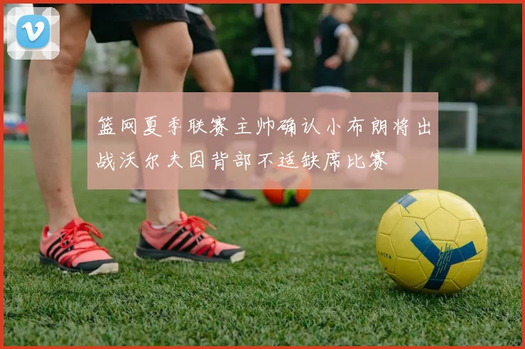 篮网夏季联赛主帅确认小布朗将出战沃尔夫因背部不适缺席比赛