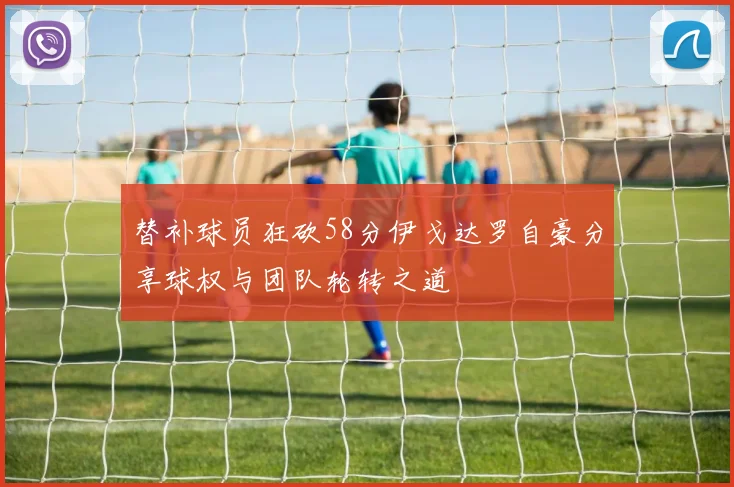 替补球员狂砍58分伊戈达罗自豪分享球权与团队轮转之道