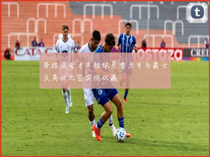 蒂格谈奇才年轻球员潜力可与爵士交易状元签实现双赢