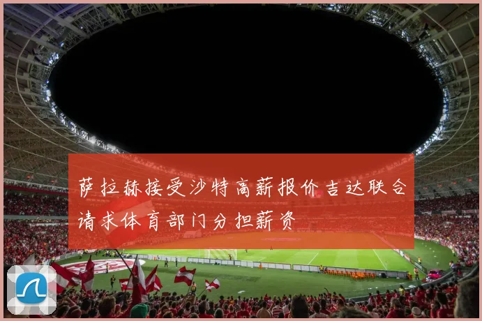 萨拉赫接受沙特高薪报价吉达联合请求体育部门分担薪资