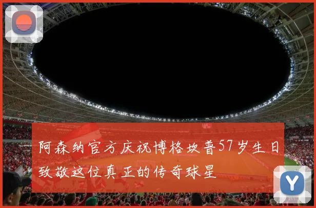 阿森纳官方庆祝博格坎普57岁生日致敬这位真正的传奇球星