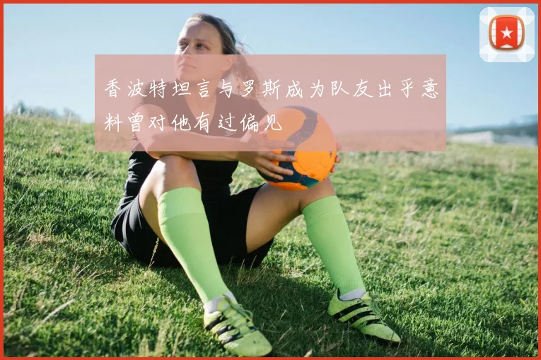 香波特坦言与罗斯成为队友出乎意料曾对他有过偏见