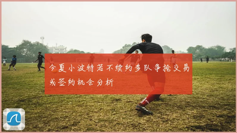 今夏小波特若不续约多队争抢交易或签约机会分析